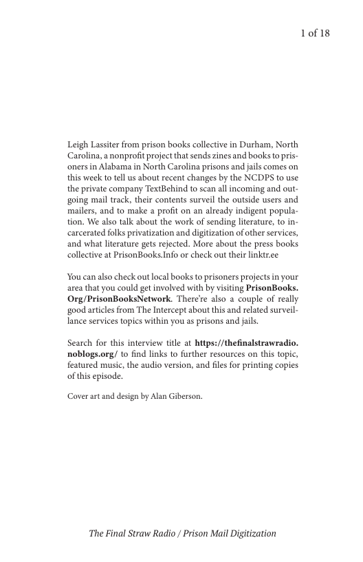 Leigh Lassiter from prison books collective in Durham, North Carolina, a nonprofi project that sends zines and books to pris- ‘oners in Alabama in North Carolina prisons and jails comes on this week to tel us about recent changes by the NCDPS to use the private company TextBehind to scan all incoming and out- going mail track, their contents surveil the outside users and mailers, and to make a profit on an already indigent popula- tion. We also talk about the work of sending lterature, to in- carcerated folks privatization and digitization of other services, and what literature gets rejected. More about the press books collective at PrisonBooks.Info or check out their linktr.ce  You can also check out local books to prisoners projects in your area that you could get involved with by visiting PrisonBooks. Org/PrisonBooksNetwork. Therere also a couple of really ‘good articles from The Intercept about this and related surveil- Iance services topics within you as prisons and jails.  Search for this interview title at hitps://thefinalstrawradio. noblogs.org/ to find links to further resources on this topic, featured music, the audio version, and files for printing copies of this episode.  Caver art and design by Alan Giberson.  The Final Straw Radio / Prison Mail Digitization  1of18 